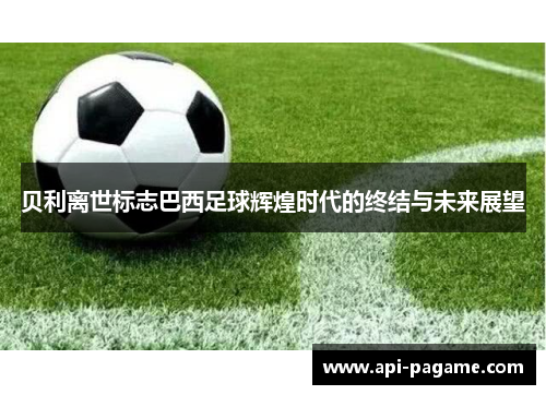 贝利离世标志巴西足球辉煌时代的终结与未来展望