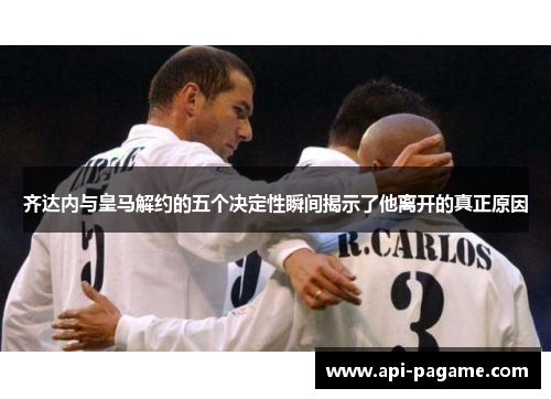 齐达内与皇马解约的五个决定性瞬间揭示了他离开的真正原因 齐达内与皇马解约的五个决定性瞬间揭示了他离开的真正原因