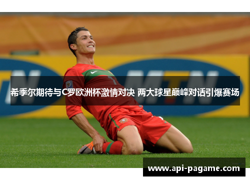 希季尔期待与C罗欧洲杯激情对决 两大球星巅峰对话引爆赛场