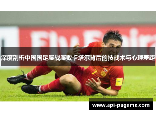 深度剖析中国国足屡战屡败卡塔尔背后的技战术与心理差距 深度剖析中国国足屡战屡败卡塔尔背后的技战术与心理差距
