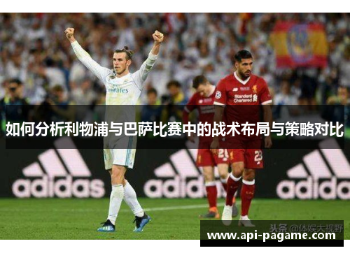 如何分析利物浦与巴萨比赛中的战术布局与策略对比 如何分析利物浦与巴萨比赛中的战术布局与策略对比