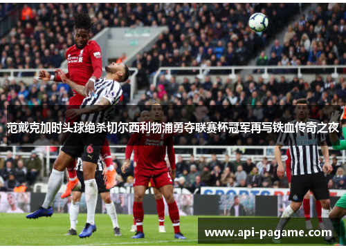 范戴克加时头球绝杀切尔西利物浦勇夺联赛杯冠军再写铁血传奇之夜 范戴克加时头球绝杀切尔西利物浦勇夺联赛杯冠军再写铁血传奇之夜
