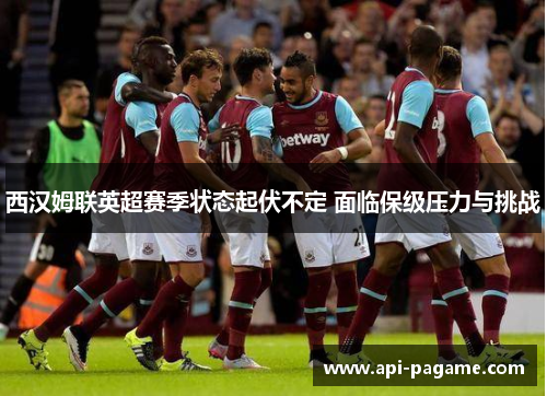 西汉姆联英超赛季状态起伏不定 面临保级压力与挑战 西汉姆联英超赛季状态起伏不定 面临保级压力与挑战